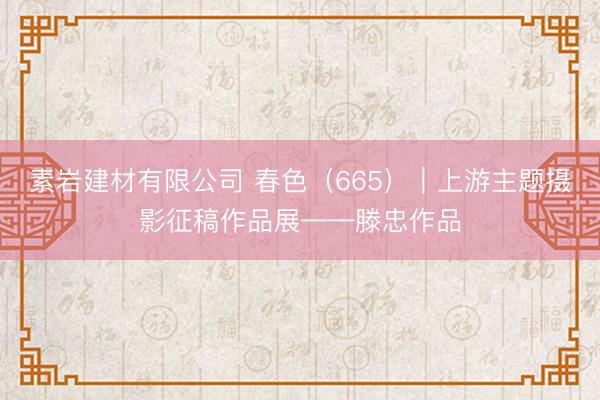 素岩建材有限公司 春色（665）｜上游主题摄影征稿作品展——滕忠作品