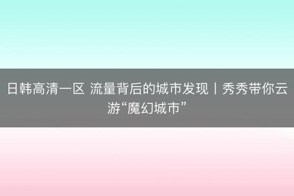 日韩高清一区 流量背后的城市发现丨秀秀带你云游“魔幻城市”
