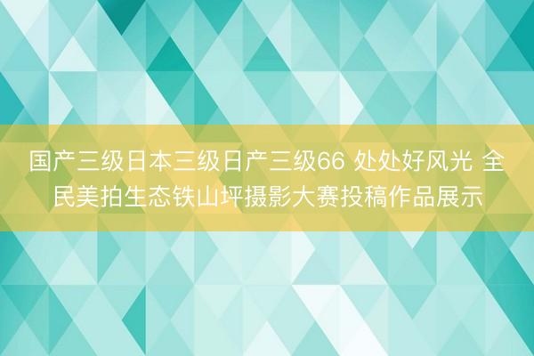 国产三级日本三级日产三级66 处处好风光 全民美拍生态铁山坪摄影大赛投稿作品展示