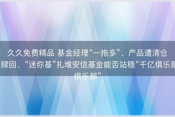 久久免费精品 基金经理“一拖多”、产品遭清仓式赎回、“迷你基”扎堆安信基金能否站稳“千亿俱乐部”