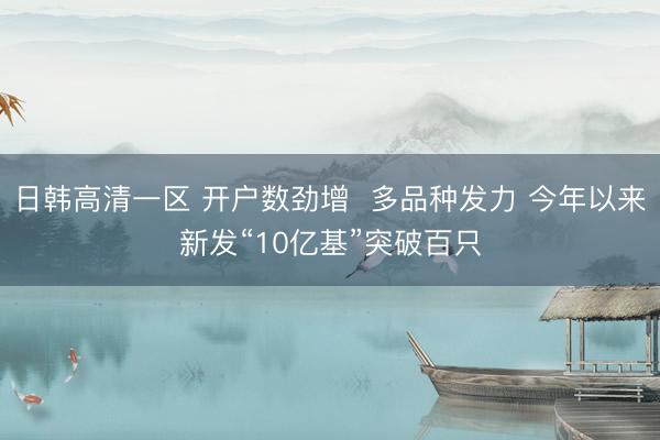 日韩高清一区 开户数劲增  多品种发力 今年以来新发“10亿基”突破百只