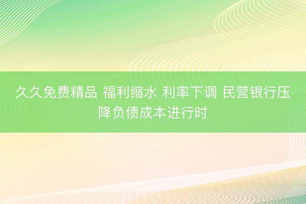 久久免费精品 福利缩水 利率下调 民营银行压降负债成本进行时