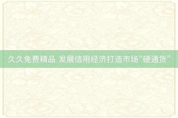 久久免费精品 发展信用经济打造市场“硬通货”