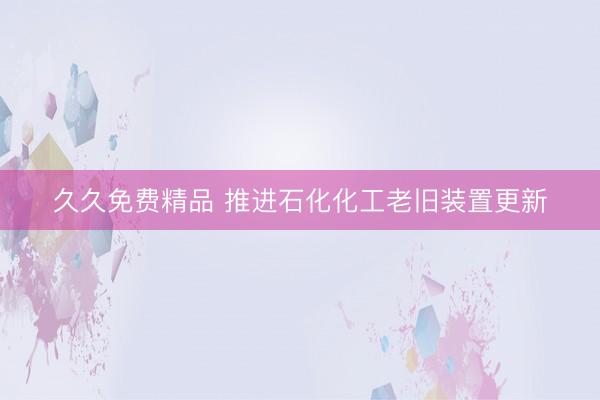 久久免费精品 推进石化化工老旧装置更新