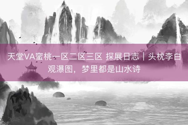 天堂VA蜜桃一区二区三区 探展日志｜头枕李白观瀑图，梦里都是山水诗