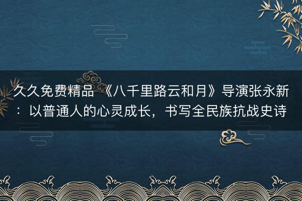 久久免费精品 《八千里路云和月》导演张永新：以普通人的心灵成长，书写全民族抗战史诗