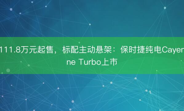 111.8万元起售，标配主动悬架：保时捷纯电Cayenne Turbo上市