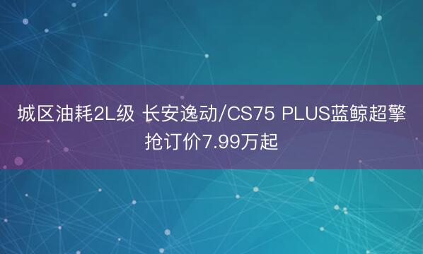 城区油耗2L级 长安逸动/CS75 PLUS蓝鲸超擎抢订价7.99万起
