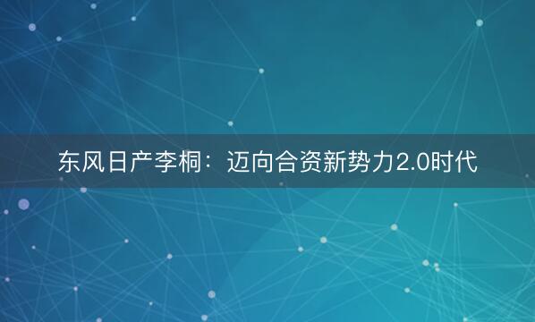 东风日产李桐：迈向合资新势力2.0时代