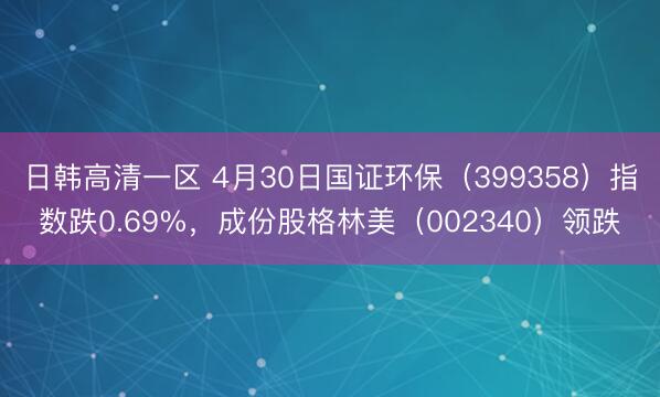 日韩高清一区 4月30日国证环保（399358）指数跌0.69%，成份股格林美（002340）领跌