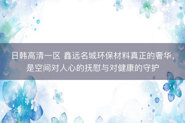 日韩高清一区 鑫远名城环保材料真正的奢华，是空间对人心的抚慰与对健康的守护
