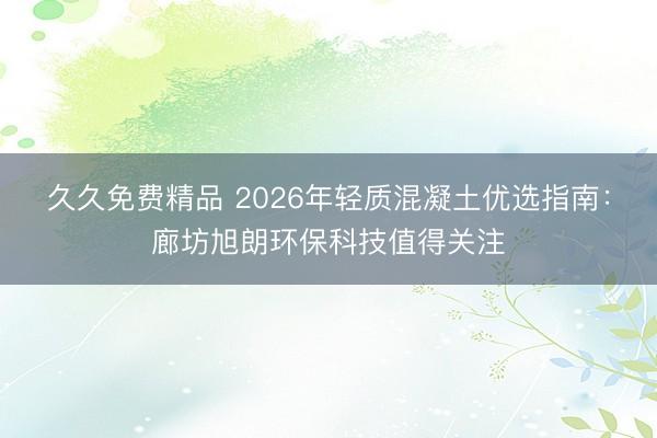 久久免费精品 2026年轻质混凝土优选指南：廊坊旭朗环保科技值得关注