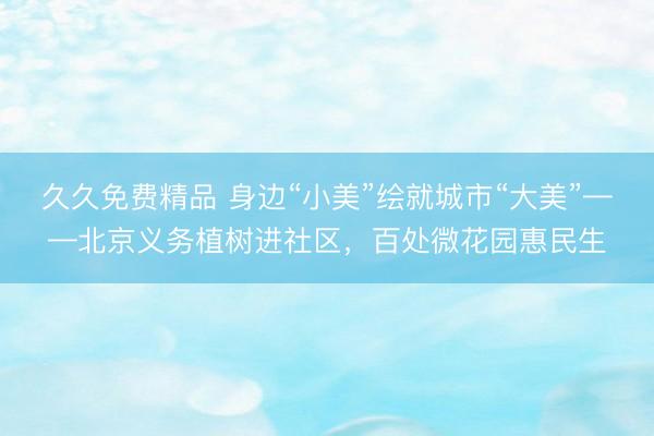 久久免费精品 身边“小美”绘就城市“大美”——北京义务植树进社区，百处微花园惠民生
