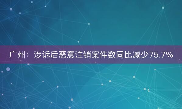 广州：涉诉后恶意注销案件数同比减少75.7%