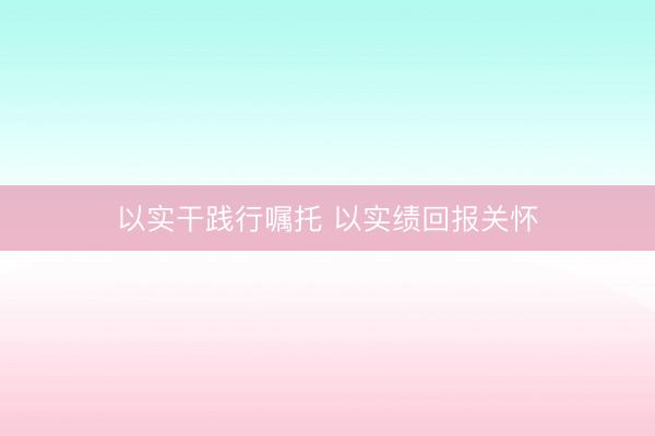 以实干践行嘱托 以实绩回报关怀