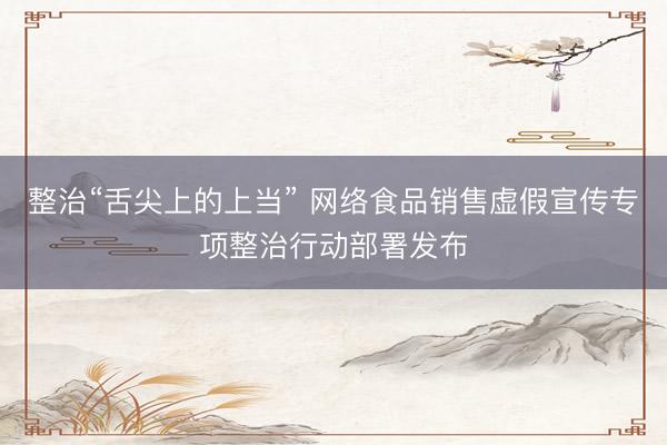 整治“舌尖上的上当” 网络食品销售虚假宣传专项整治行动部署发布