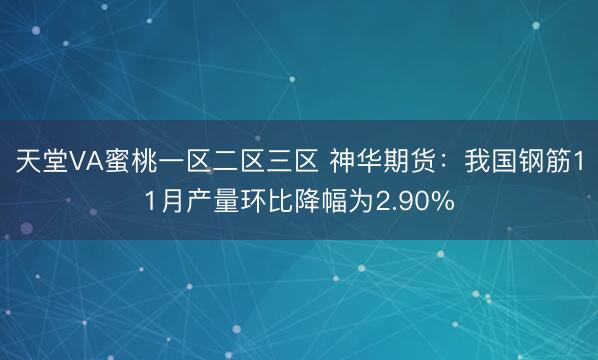 天堂VA蜜桃一区二区三区 神华期货：我国钢筋11月产量环比降幅为2.90%