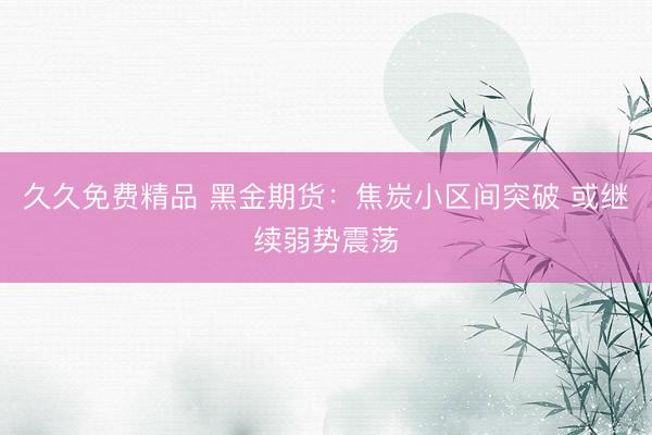 久久免费精品 黑金期货：焦炭小区间突破 或继续弱势震荡