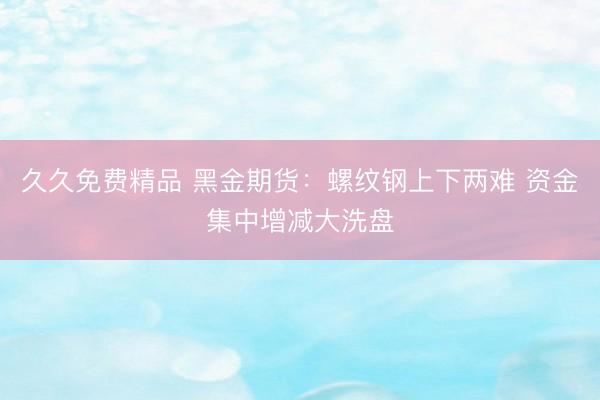 久久免费精品 黑金期货：螺纹钢上下两难 资金集中增减大洗盘