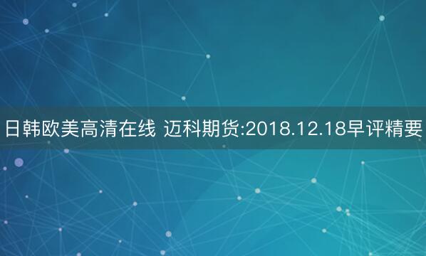 日韩欧美高清在线 迈科期货:2018.12.18早评精要