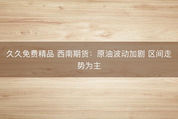 久久免费精品 西南期货：原油波动加剧 区间走势为主