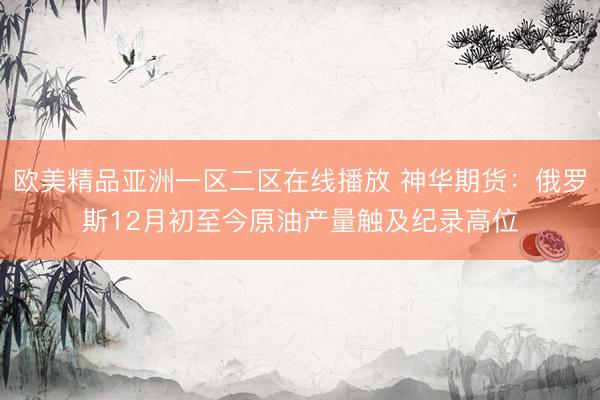 欧美精品亚洲一区二区在线播放 神华期货：俄罗斯12月初至今原油产量触及纪录高位