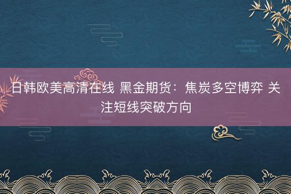 日韩欧美高清在线 黑金期货：焦炭多空博弈 关注短线突破方向