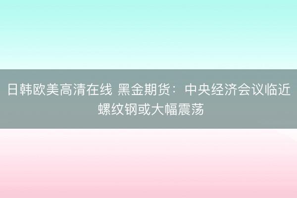 日韩欧美高清在线 黑金期货：中央经济会议临近 螺纹钢或大幅震荡