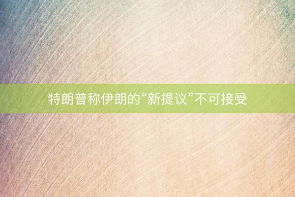 特朗普称伊朗的“新提议”不可接受