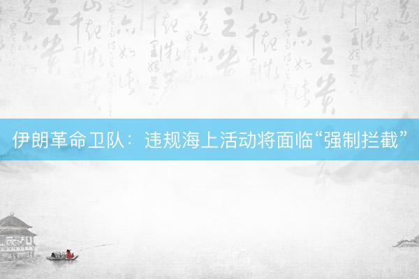 伊朗革命卫队：违规海上活动将面临“强制拦截”