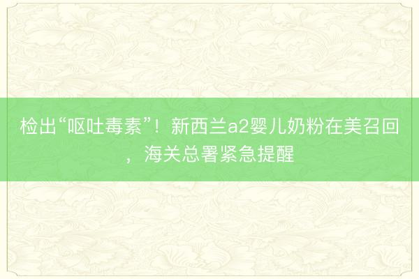 检出“呕吐毒素”！新西兰a2婴儿奶粉在美召回，海关总署紧急提醒