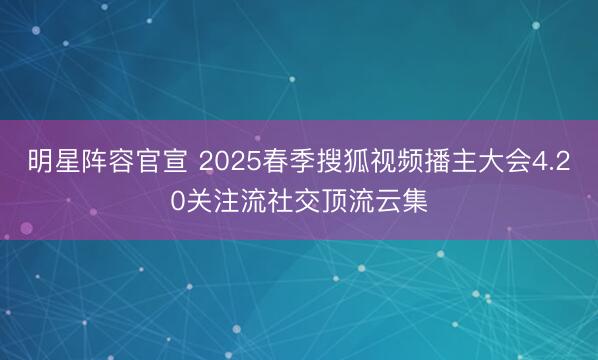 明星阵容官宣 2025春季搜狐视频播主大会4.20关注流社交顶流云集