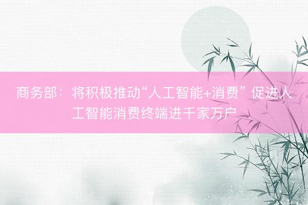 商务部：将积极推动“人工智能+消费” 促进人工智能消费终端进千家万户