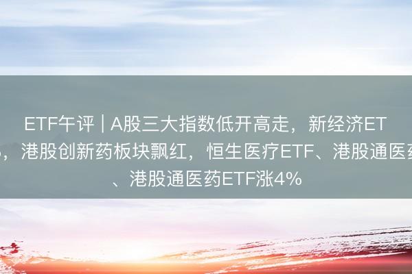 ETF午评 | A股三大指数低开高走，新经济ETF异动涨6%，港股创新药板块飘红，恒生医疗ETF、港股通医药ETF涨4%