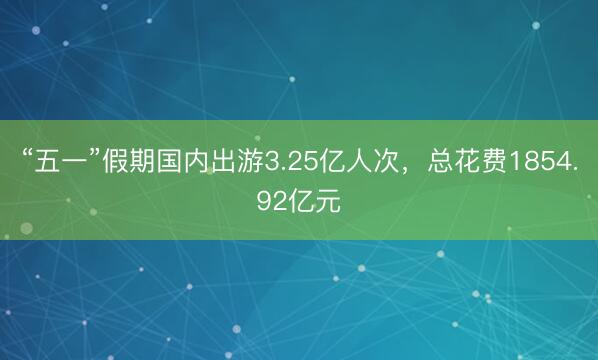 “五一”假期国内出游3.25亿人次，总花费1854.92亿元