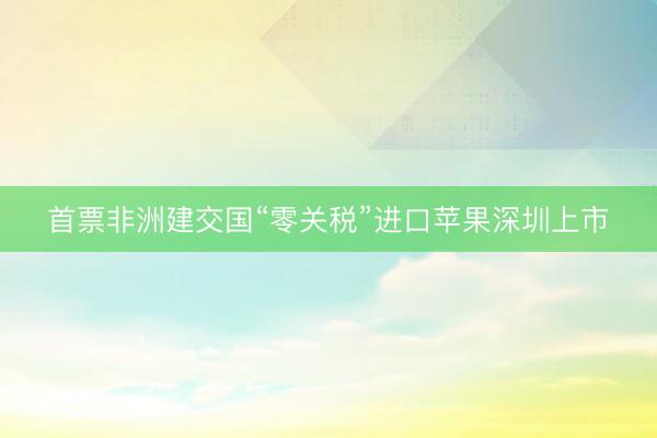 首票非洲建交国“零关税”进口苹果深圳上市