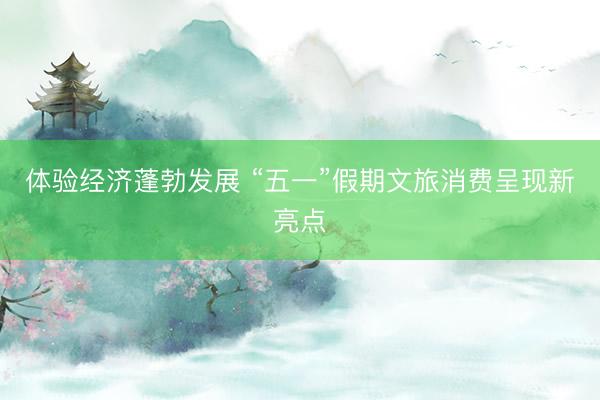 体验经济蓬勃发展 “五一”假期文旅消费呈现新亮点