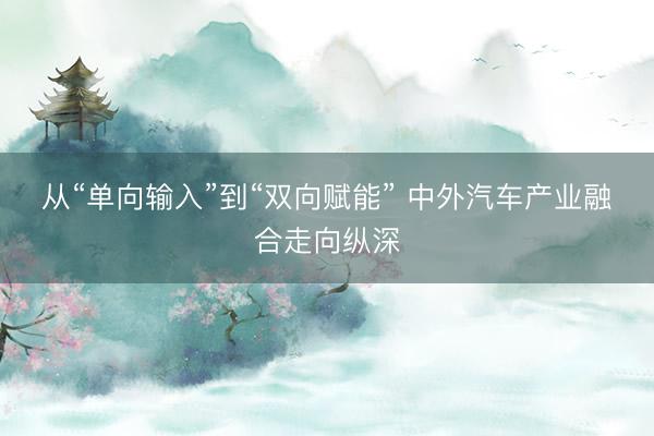 从“单向输入”到“双向赋能” 中外汽车产业融合走向纵深