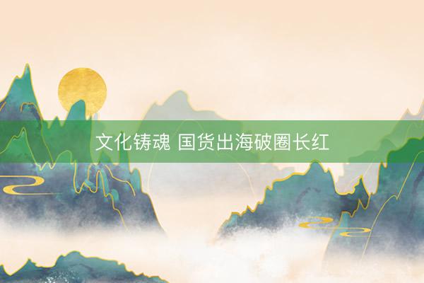 文化铸魂 国货出海破圈长红