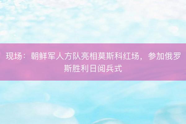 现场：朝鲜军人方队亮相莫斯科红场，参加俄罗斯胜利日阅兵式