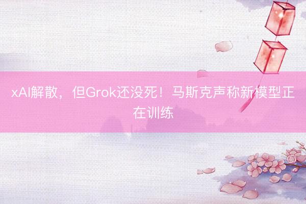 xAI解散，但Grok还没死！马斯克声称新模型正在训练