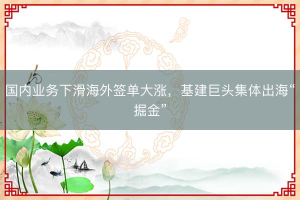 国内业务下滑海外签单大涨，基建巨头集体出海“掘金”