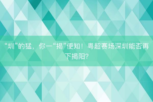 “圳”的猛，你一“揭”便知！粤超赛场深圳能否再下揭阳？