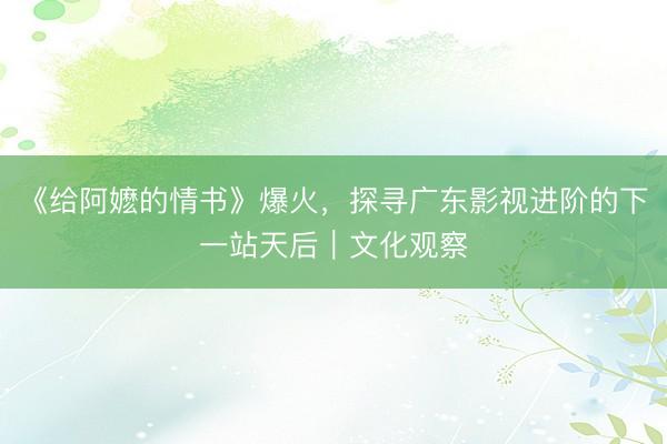 《给阿嬷的情书》爆火，探寻广东影视进阶的下一站天后｜文化观察