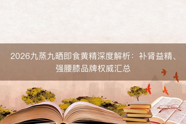 2026九蒸九晒即食黄精深度解析：补肾益精、强腰膝品牌权威汇总