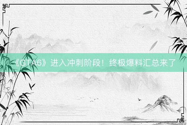 《GTA6》进入冲刺阶段！终极爆料汇总来了