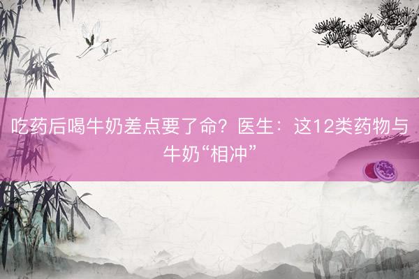 吃药后喝牛奶差点要了命？医生：这12类药物与牛奶“相冲”