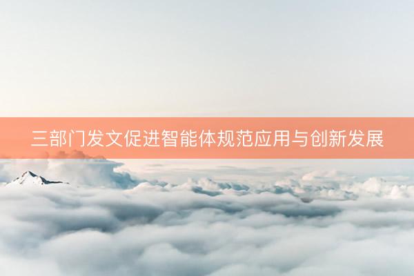 三部门发文促进智能体规范应用与创新发展
