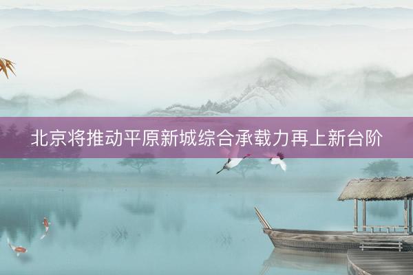 北京将推动平原新城综合承载力再上新台阶