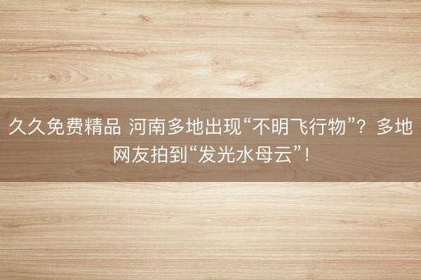 久久免费精品 河南多地出现“不明飞行物”？多地网友拍到“发光水母云”！